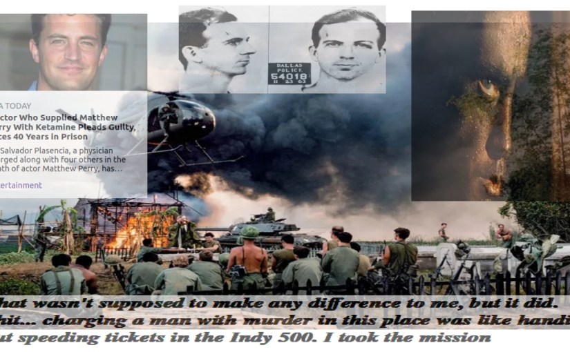 SHITS & GIGGLES “Charging someone with murder in this place was like handing out speeding tickets at the Indy 500” is a line from the movie Apocalypse Now. Spoken by Captain Willard, APOCALYPSE NOW + Mathew Perry’s Dr’s sentencing + Lee Harvey Oswald + mRNA mandates =   …   ???   … PATSY&nbsp;…
