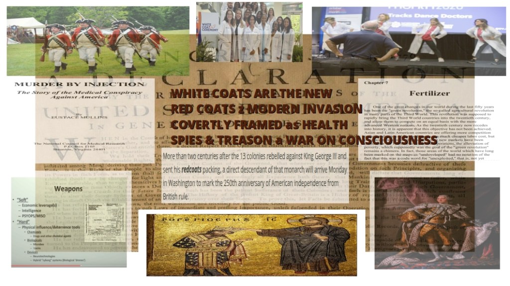 ...   WHITE COATS ARE THE NEW
RED COATS z MODERN INVASION
COVERTLY FRAMED as HEALTH
SPIES & TREASON a WAR ON CONSCIOUSNESS   ...