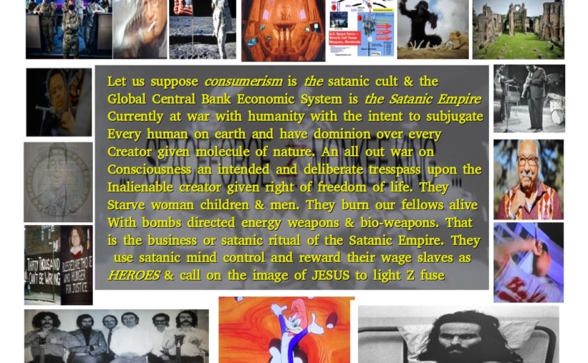 Let us suppose consumerism is the satanic cult & the Global Central Bank Economic System is the Satanic Empire currently at war with Humanity with the intent to subjugate every human on earth and have dominion over every Creator given molecule of Nature. An all out war on Consciousness an intended and deliberate trespass upon the Inalienable creator given right of freedom of life. They Starve woman children & men. They burn our fellows alive With bombs directed energy weapons & bio-weapons. That is the business or satanic ritual of the Satanic Empire. They use satanic mind control and reward their wage slaves as HEROES & call on the image of JESUS to light Z fuse …&nbsp;…