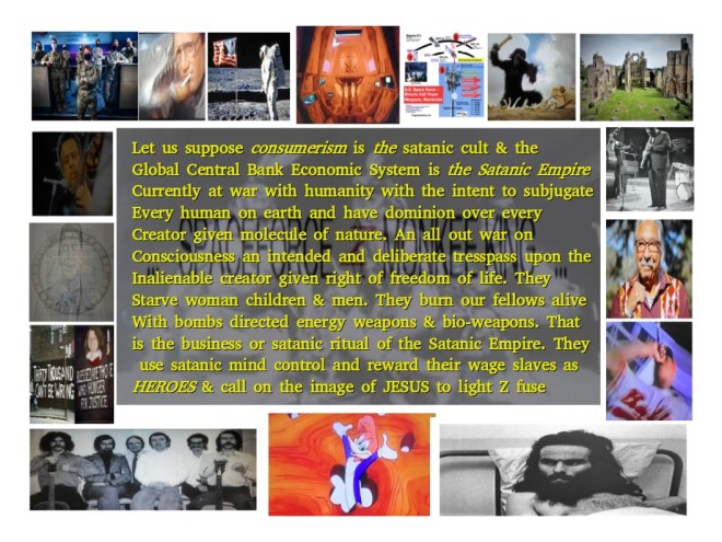 Let us suppose consumerism is the satanic cult & the Global Central Bank Economic System is the Satanic Empire Currently at war with humanity with the intent to subjugate Every human on earth and have dominion over every Creator given molecule of nature. An all out war on Consciousness an intended and deliberate tresspass upon the Inalienable creator given right of freedom of life. They Starve woman children & men. They burn our fellows alive With bombs directed energy weapons & bio-weapons. That is the business or satanic ritual of the Satanic Empire. They use satanic mind control and reward their wage slaves as HEROES & call on the image of JESUS to light Z fuse